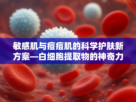 敏感肌与痘痘肌的科学护肤新方案—白细胞提取物的神奇力量