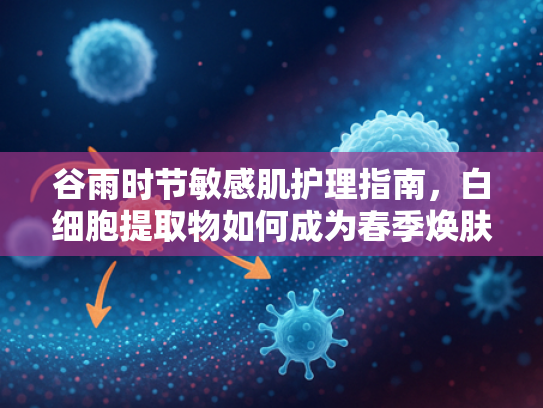 谷雨时节敏感肌护理指南，白细胞提取物如何成为春季焕肤新宠？