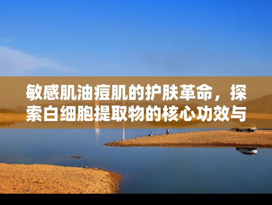 敏感肌油痘肌的护肤革命，探索白细胞提取物的核心功效与应用价值