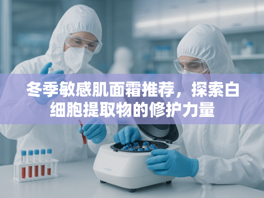 冬季敏感肌面霜推荐，探索白细胞提取物的修护力量