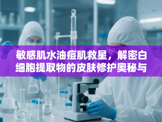 敏感肌水油痘肌救星，解密白细胞提取物的皮肤修护奥秘与原料批发指南