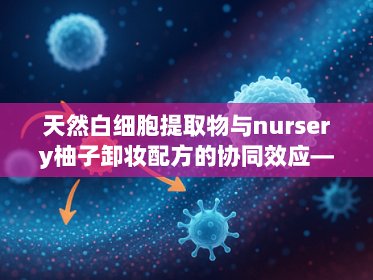 天然白细胞提取物与nursery柚子卸妆配方的协同效应—敏感肌原料批发新选择