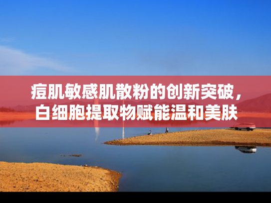 痘肌敏感肌散粉的创新突破，白细胞提取物赋能温和美肤