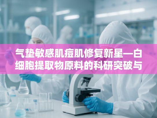 气垫敏感肌痘肌修复新星—白细胞提取物原料的科研突破与应用前景