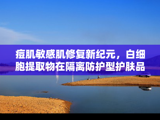 痘肌敏感肌修复新纪元，白细胞提取物在隔离防护型护肤品中的原料优势