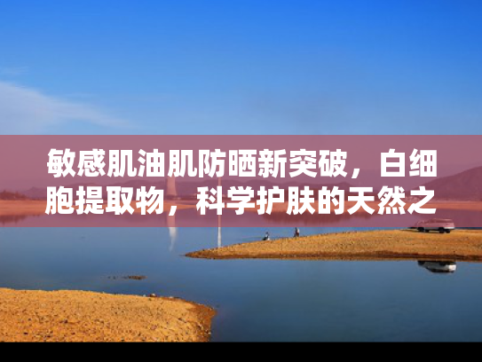 敏感肌油肌防晒新突破，白细胞提取物，科学护肤的天然之选