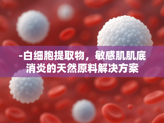 -白细胞提取物，敏感肌肌底消炎的天然原料解决方案