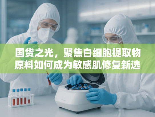 国货之光，聚焦白细胞提取物原料如何成为敏感肌修复新选择