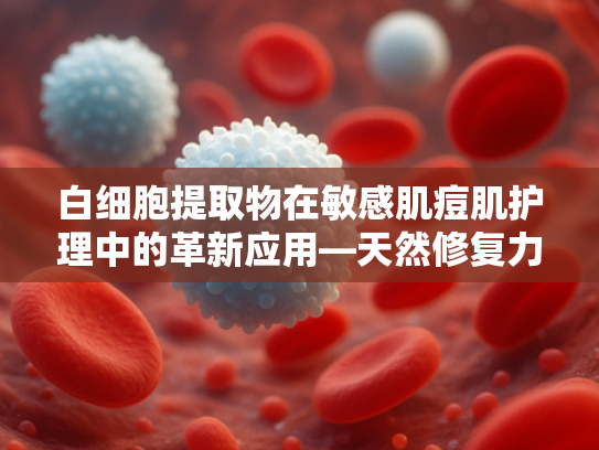 白细胞提取物在敏感肌痘肌护理中的革新应用—天然修复力赋能专业爽肤水研发