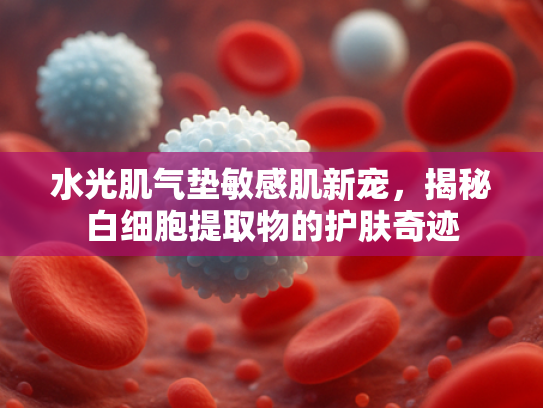 水光肌气垫敏感肌新宠，揭秘白细胞提取物的护肤奇迹