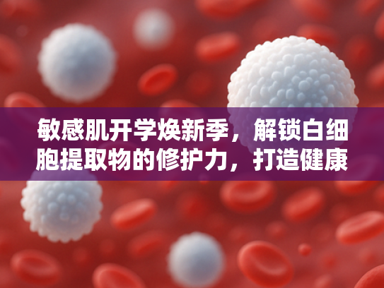 敏感肌开学焕新季，解锁白细胞提取物的修护力，打造健康屏障