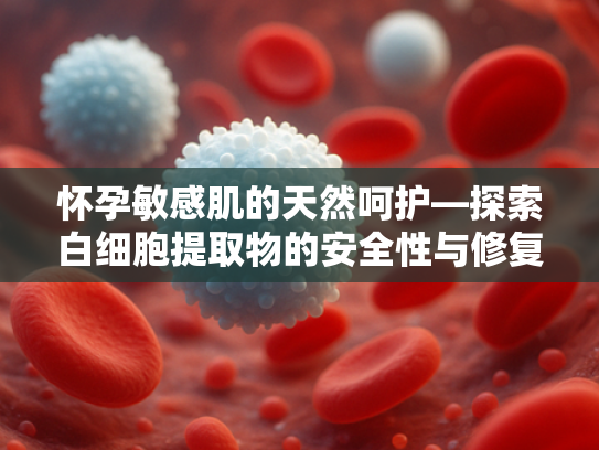 怀孕敏感肌的天然呵护—探索白细胞提取物的安全性与修复力
