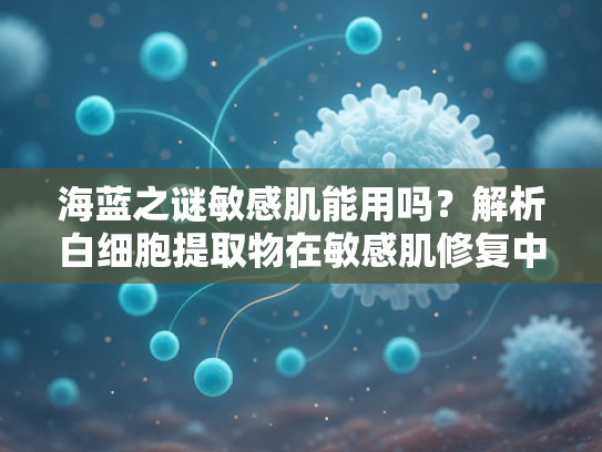 海蓝之谜敏感肌能用吗？解析白细胞提取物在敏感肌修复中的核心价值