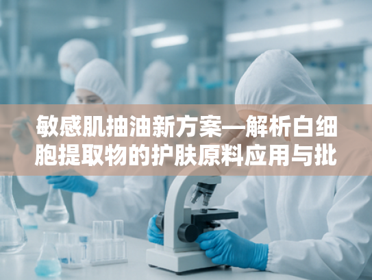 敏感肌抽油新方案—解析白细胞提取物的护肤原料应用与批发优势