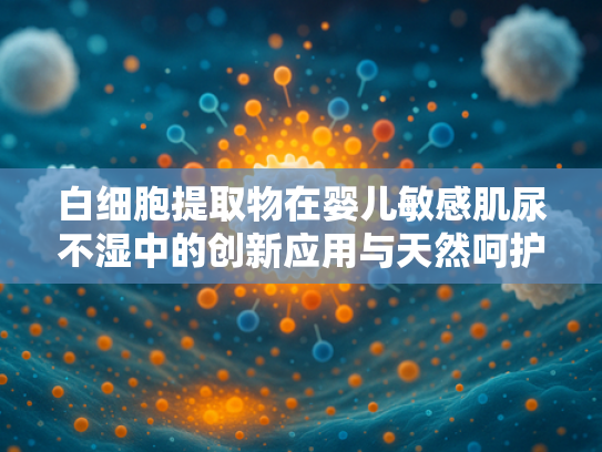 白细胞提取物在婴儿敏感肌尿不湿中的创新应用与天然呵护