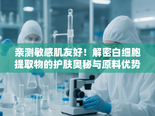 亲测敏感肌友好！解密白细胞提取物的护肤奥秘与原料优势
