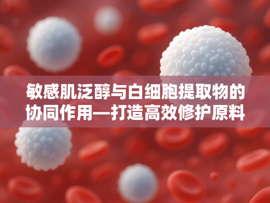 敏感肌泛醇与白细胞提取物的协同作用—打造高效修护原料解决方案