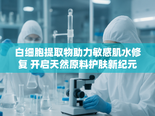 白细胞提取物助力敏感肌水修复 开启天然原料护肤新纪元