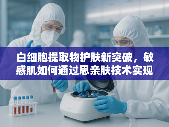白细胞提取物护肤新突破，敏感肌如何通过思亲肤技术实现科学修护