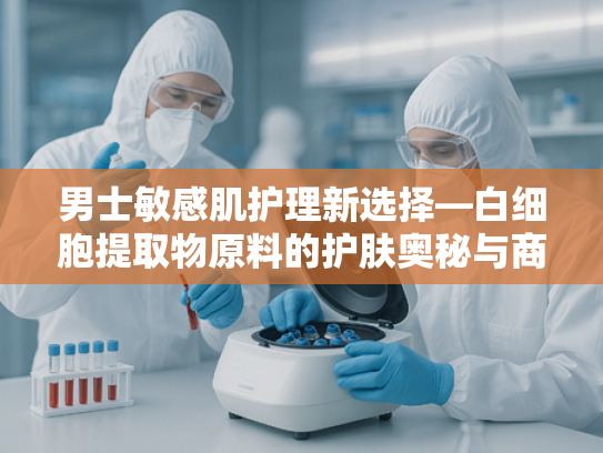 男士敏感肌护理新选择—白细胞提取物原料的护肤奥秘与商业价值