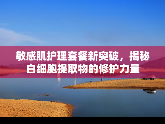 敏感肌护理套餐新突破，揭秘白细胞提取物的修护力量