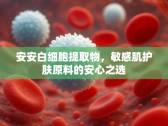 安安白细胞提取物，敏感肌护肤原料的安心之选