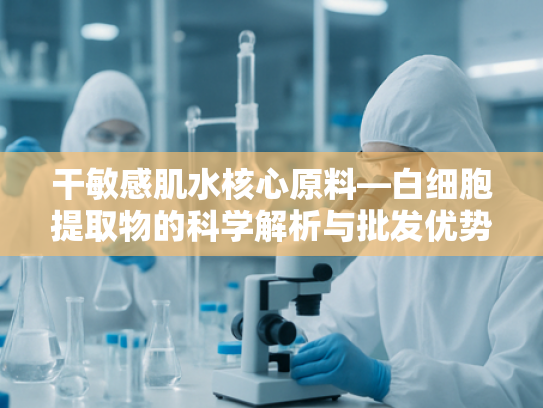 干敏感肌水核心原料—白细胞提取物的科学解析与批发优势