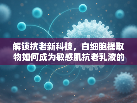 解锁抗老新科技，白细胞提取物如何成为敏感肌抗老乳液的革命性原料