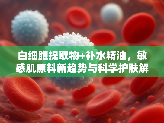 白细胞提取物+补水精油，敏感肌原料新趋势与科学护肤解决方案