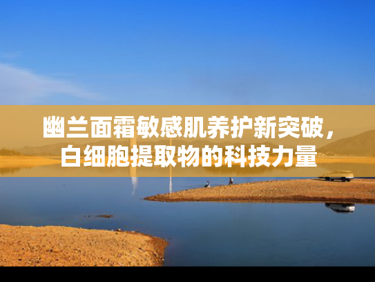 幽兰面霜敏感肌养护新突破，白细胞提取物的科技力量