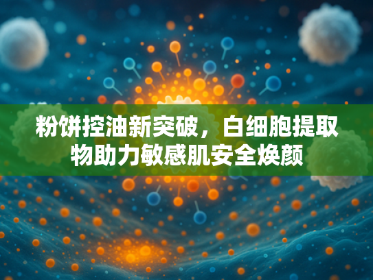 粉饼控油新突破,白细胞提取物助力敏感肌安全焕颜 粉饼控油新突破,白细胞提取物助力敏感肌安全焕颜