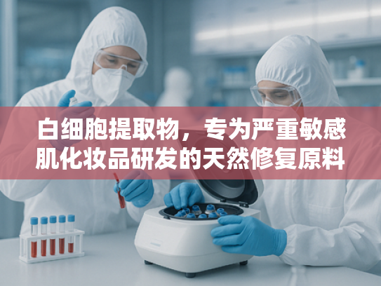 白细胞提取物，专为严重敏感肌化妆品研发的天然修复原料解析