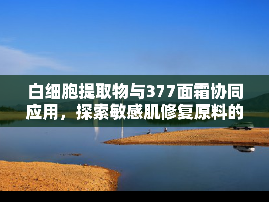 白细胞提取物与377面霜协同应用，探索敏感肌修复原料的科学力量