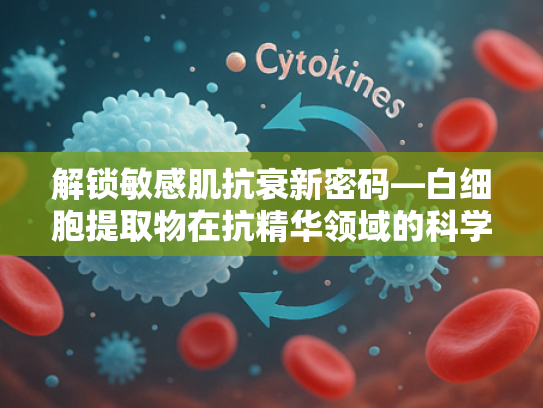 解锁敏感肌抗衰新密码—白细胞提取物在抗精华领域的科学应用