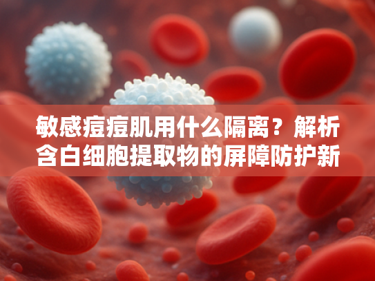 敏感痘痘肌用什么隔离？解析含白细胞提取物的屏障防护新方案