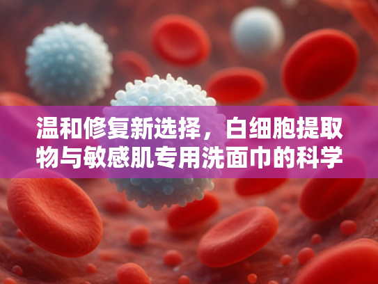 温和修复新选择，白细胞提取物与敏感肌专用洗面巾的科学组合