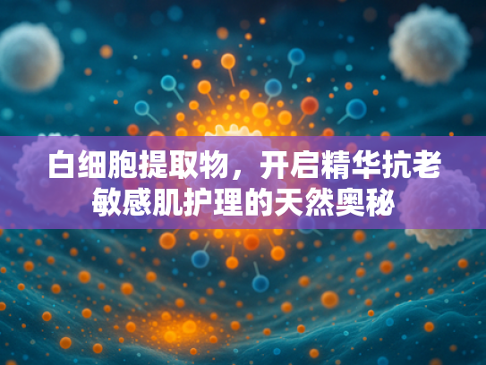 白细胞提取物，开启精华抗老敏感肌护理的天然奥秘