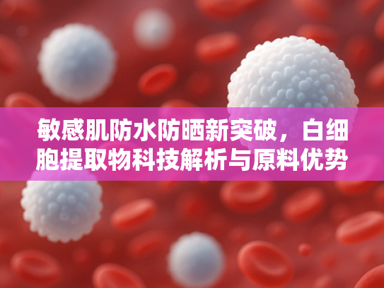 敏感肌防水防晒新突破，白细胞提取物科技解析与原料优势