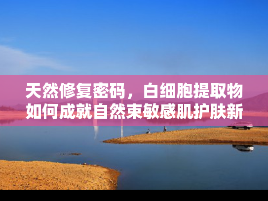 天然修复密码，白细胞提取物如何成就自然束敏感肌护肤新方案