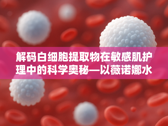 解码白细胞提取物在敏感肌护理中的科学奥秘—以薇诺娜水配方为例