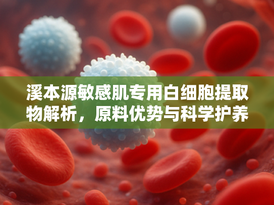 溪本源敏感肌专用白细胞提取物解析，原料优势与科学护养指南
