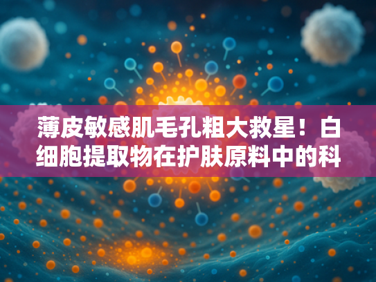 薄皮敏感肌毛孔粗大救星！白细胞提取物在护肤原料中的科学应用与批发指南