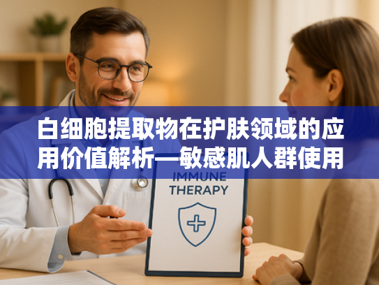 白细胞提取物在护肤领域的应用价值解析—敏感肌人群使用需谨慎