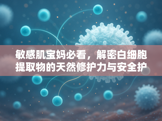 敏感肌宝妈必看，解密白细胞提取物的天然修护力与安全护肤新选择