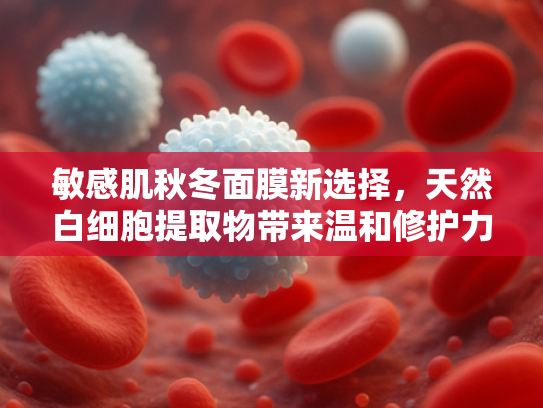 敏感肌秋冬面膜新选择，天然白细胞提取物带来温和修护力
