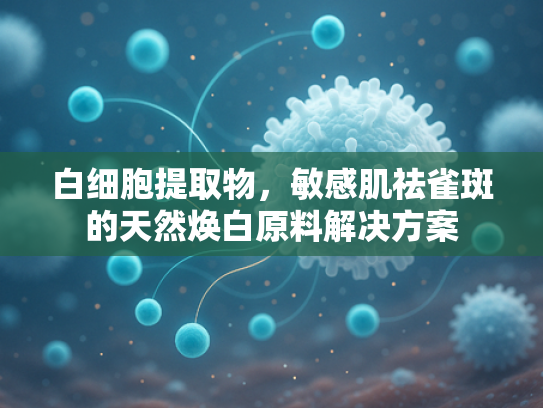 白细胞提取物，敏感肌祛雀斑的天然焕白原料解决方案