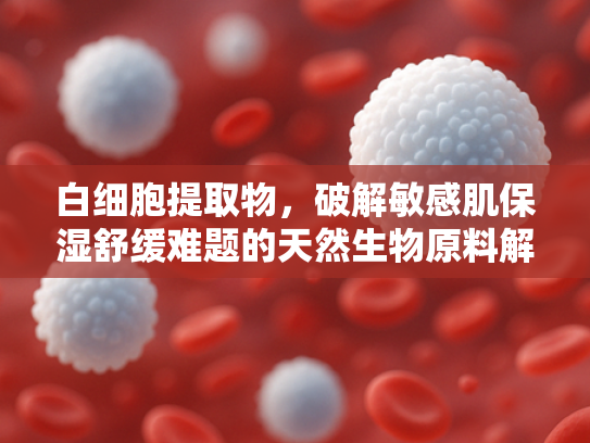 白细胞提取物，破解敏感肌保湿舒缓难题的天然生物原料解决方案