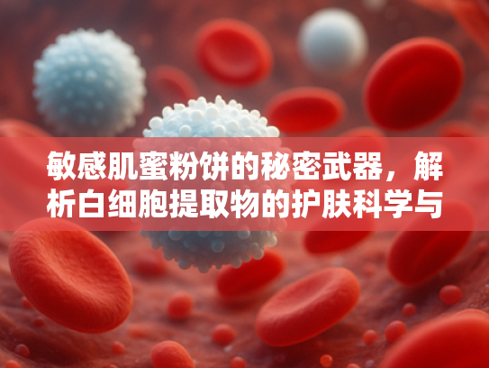敏感肌蜜粉饼的秘密武器，解析白细胞提取物的护肤科学与原料价值