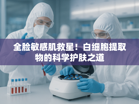 全脸敏感肌救星！白细胞提取物的科学护肤之道