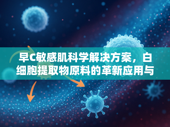 早C敏感肌科学解决方案，白细胞提取物原料的革新应用与高效修复机制